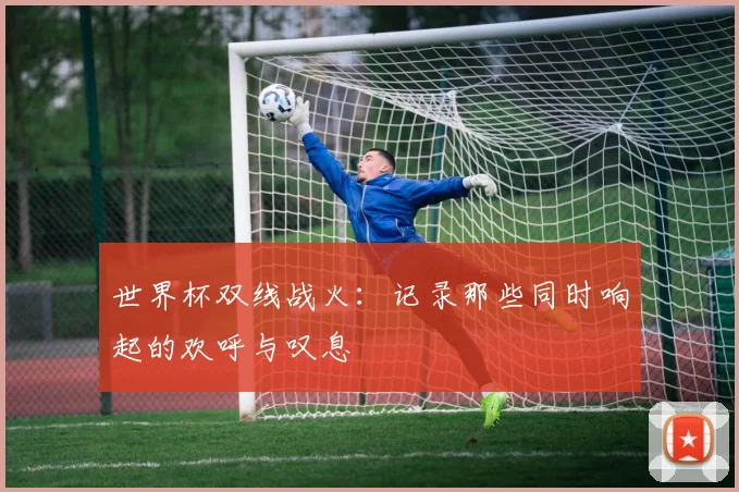 世界杯双线战火：记录那些同时响起的欢呼与叹息
