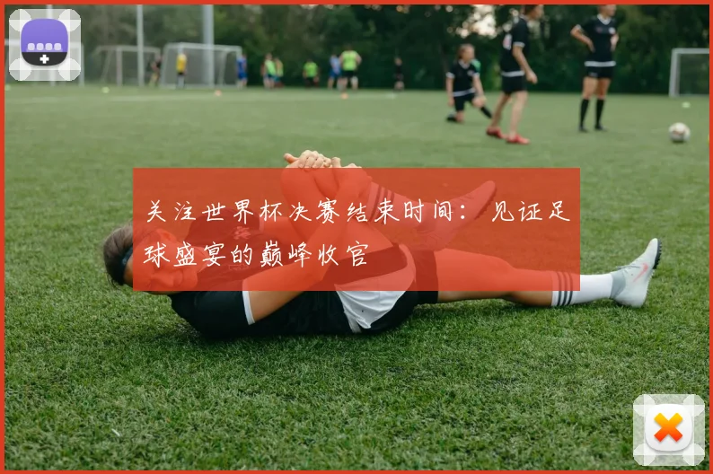 关注世界杯决赛结束时间：见证足球盛宴的巅峰收官