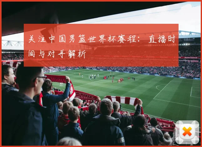 关注中国男篮世界杯赛程：直播时间与对手解析