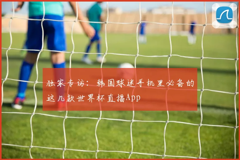 独家专访:韩国球迷手机里必备的这几款世界杯直播App