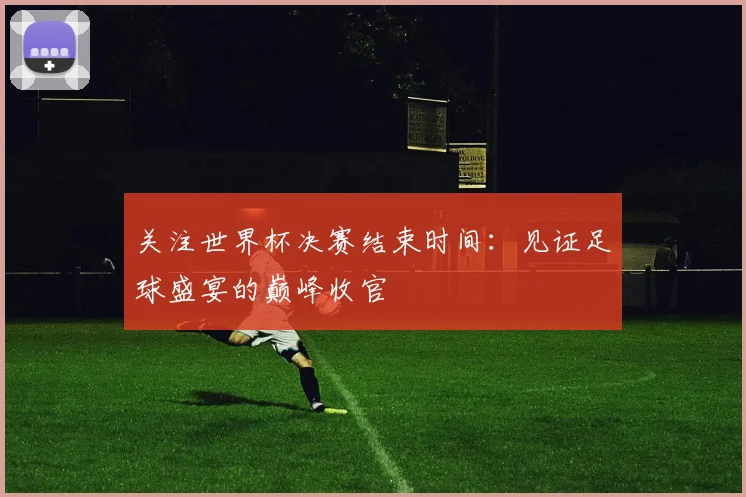 关注世界杯决赛结束时间：见证足球盛宴的巅峰收官