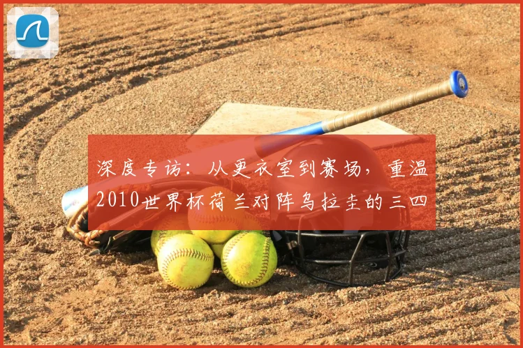 深度专访：从更衣室到赛场，重温2010世界杯荷兰对阵乌拉圭的三四名对决