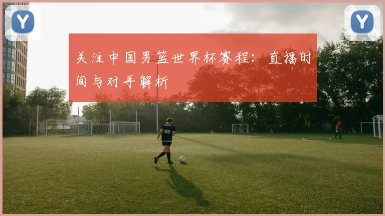 关注中国男篮世界杯赛程：直播时间与对手解析