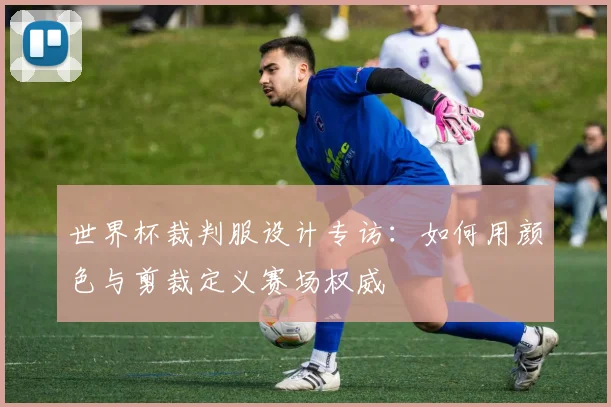 世界杯裁判服设计专访：如何用颜色与剪裁定义赛场权威