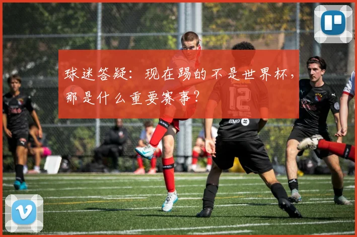 球迷答疑：现在踢的不是世界杯，那是什么重要赛事？