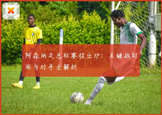 阿森纳足总杯赛程出炉：关键战时间与对手全解析