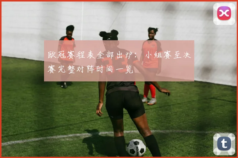 欧冠赛程表全部出炉：小组赛至决赛完整对阵时间一览