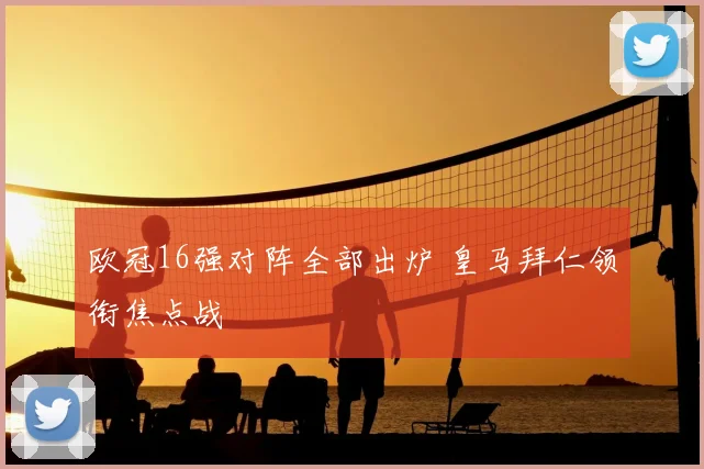 欧冠16强对阵全部出炉 皇马拜仁领衔焦点战