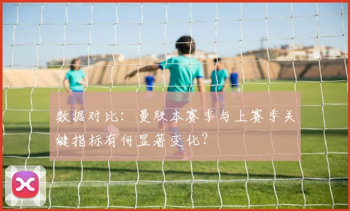 数据对比：曼联本赛季与上赛季关键指标有何显著变化？