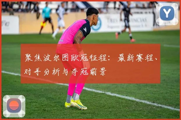 聚焦波尔图欧冠征程：最新赛程、对手分析与夺冠前景