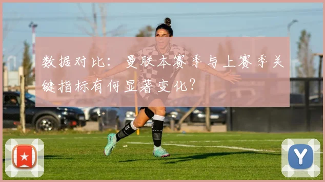 数据对比：曼联本赛季与上赛季关键指标有何显著变化？