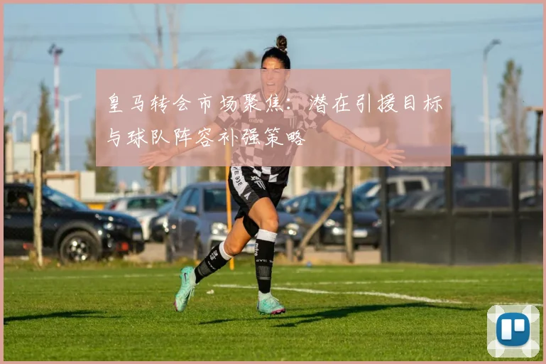 皇马转会市场聚焦：潜在引援目标与球队阵容补强策略
