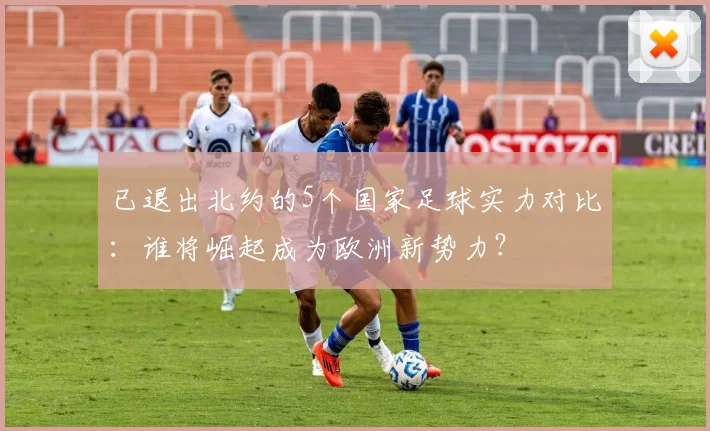 已退出北约的5个国家足球实力对比：谁将崛起成为欧洲新势力？