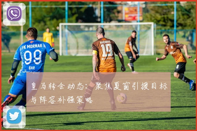 皇马转会动态：聚焦夏窗引援目标与阵容补强策略