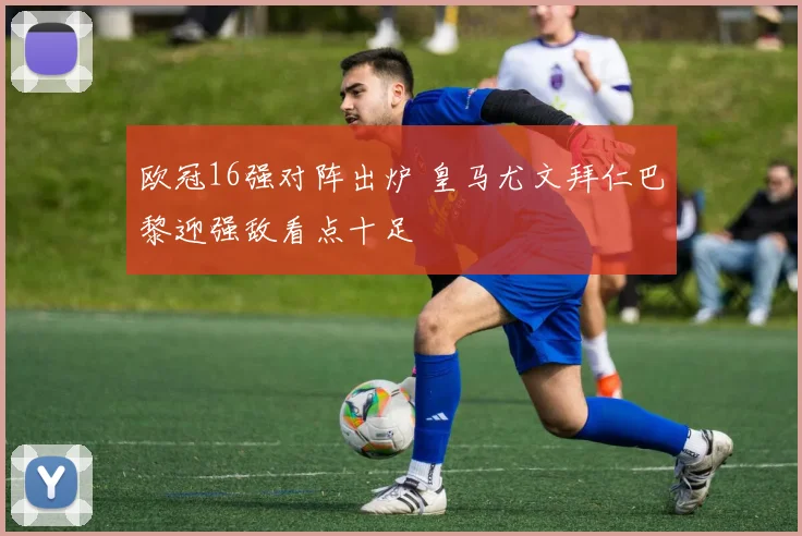 欧冠16强对阵出炉 皇马尤文拜仁巴黎迎强敌看点十足