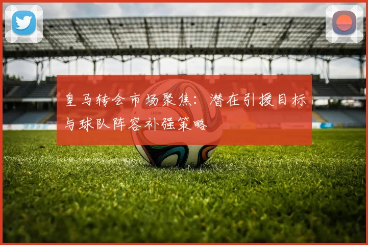皇马转会市场聚焦：潜在引援目标与球队阵容补强策略