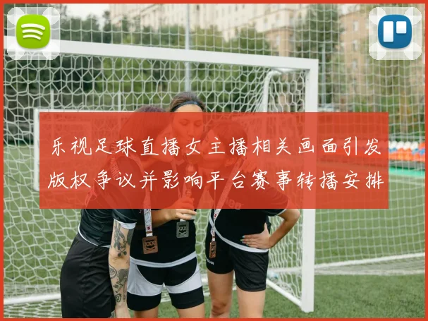 乐视足球直播女主播相关画面引发版权争议并影响平台赛事转播安排与审核流程