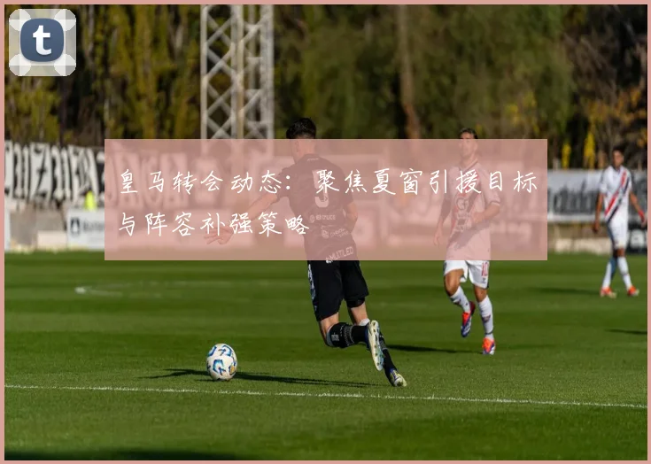 皇马转会动态：聚焦夏窗引援目标与阵容补强策略
